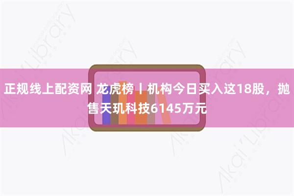 正规线上配资网 龙虎榜丨机构今日买入这18股，抛售天玑科技6145万元