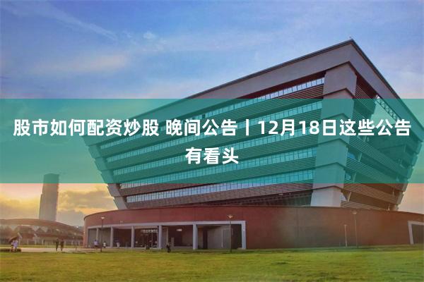 股市如何配资炒股 晚间公告丨12月18日这些公告有看头