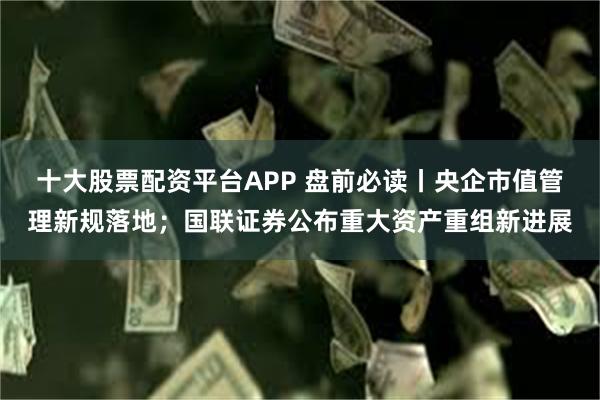 十大股票配资平台APP 盘前必读丨央企市值管理新规落地；国联证券公布重大资产重组新进展