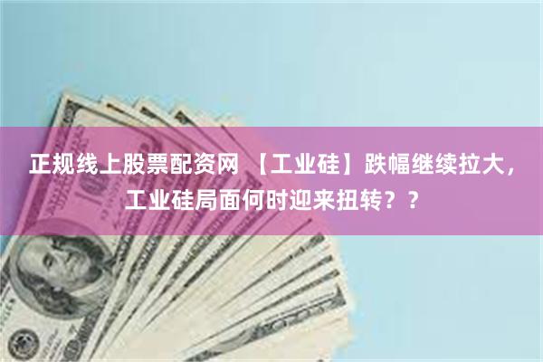 正规线上股票配资网 【工业硅】跌幅继续拉大，工业硅局面何时迎来扭转？？