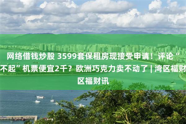 网络借钱炒股 3599套保租房现接受申请！评论“买不起”机票便宜2千？欧洲巧克力卖不动了 | 湾区福财讯