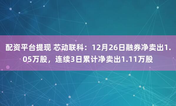 配资平台提现 芯动联科：12月26日融券净卖出1.05万股，连续3日累计净卖出1.11万股