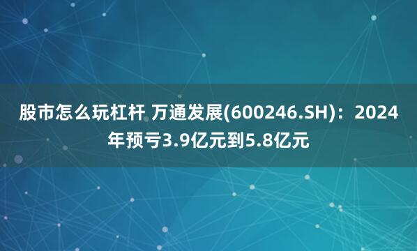 股市怎么玩杠杆 万通发展(600246.SH)：2024年预亏3.9亿元到5.8亿元