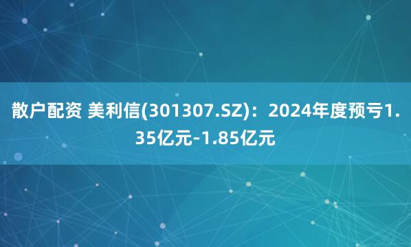 散户配资 美利信(301307.SZ)：2024年度预亏1.35亿元-1.85亿元