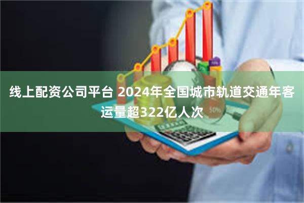 线上配资公司平台 2024年全国城市轨道交通年客运量超322亿人次