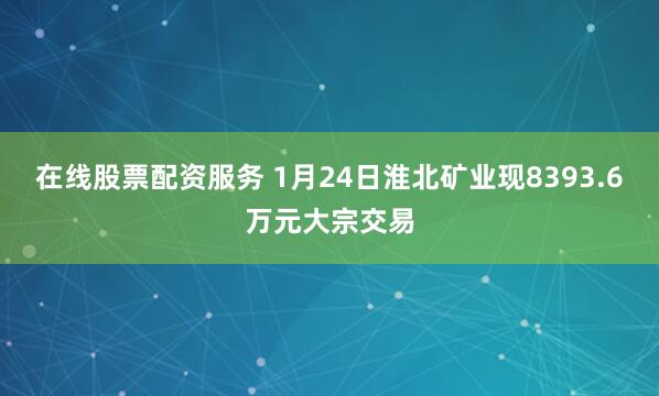 在线股票配资服务 1月24日淮北矿业现8393.6万元大宗交易