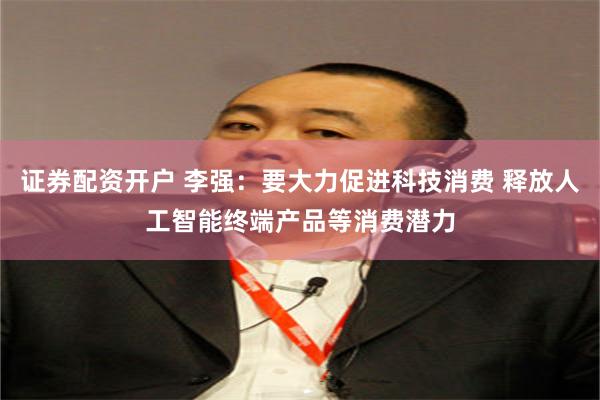 证券配资开户 李强：要大力促进科技消费 释放人工智能终端产品等消费潜力