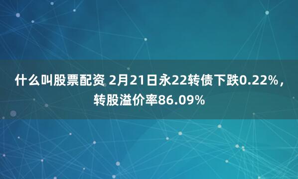 什么叫股票配资 2月21日永22转债下跌0.22%，转股溢价率86.09%