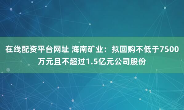 在线配资平台网址 海南矿业：拟回购不低于7500万元且不超过1.5亿元公司股份