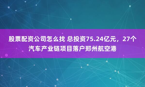 股票配资公司怎么找 总投资75.24亿元，27个汽车产业链项目落户郑州航空港