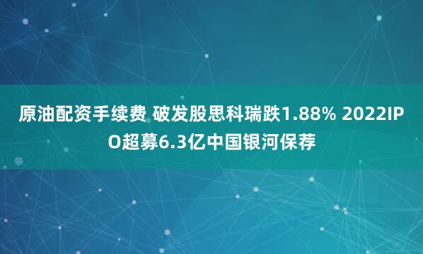 原油配资手续费 破发股思科瑞跌1.88% 2022IPO超募6.3亿中国银河保荐