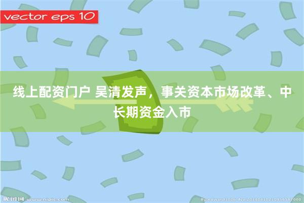 线上配资门户 吴清发声，事关资本市场改革、中长期资金入市