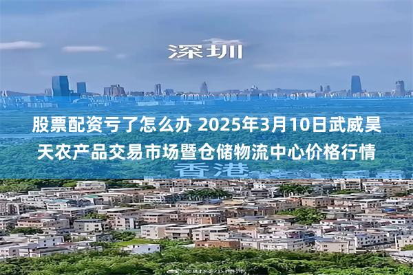 股票配资亏了怎么办 2025年3月10日武威昊天农产品交易市场暨仓储物流中心价格行情