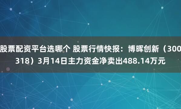 股票配资平台选哪个 股票行情快报：博晖创新（300318）3月14日主力资金净卖出488.14万元