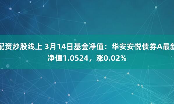 配资炒股线上 3月14日基金净值：华安安悦债券A最新净值1.0524，涨0.02%